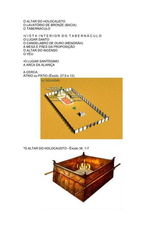 O ALTAR DO HOLOCAUSTO
O LAVATÓRIO DE BRONZE (BACIA)
O TABERNÁCULO

•V I S T A I N T E R I O R D O T A B E R N Á C U L O
O LUGAR SANTO
O CANDELABRO DE OURO (MENORÁH)
A MESA E PÃES DA PROPOSIÇÃO
O ALTAR DO INCENSO
O VÉU

•O LUGAR SANTÍSSIMO
A ARCA DA ALIANÇA

A CERCA:
ÁTRIO ou PÁTIO (Êxodo. 27:9 e 12).




*O ALTAR DO HOLOCAUSTO - Êxodo 38, 1-7
 