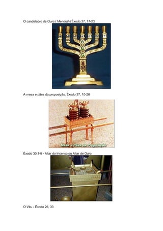O candelabro de Ouro ( Menoráh) Êxodo 37, 17-23




A mesa e pães da proposição: Êxodo 37, 10-26




Êxodo 30:1-8 - Altar do Incenso ou Altar de Ouro




O Véu - Êxodo 26, 33
 