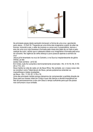 As principais peças deste santuário tomavam a forma de uma cruz, apontando
para Jesus – II Co5:18. Traçando-se uma linha reta imaginária a partir do altar de
bronze, incluindo a pia, o altar de incenso e a arca com o propiciatório, temos o
eixo de uma cruz cuja travessa é formada pela mesa dos pães de um lado e pelo
castiçal de outro, sendo que a cabeceira desta cruz imaginária é formada pela arca
do concerto. Na vigência da velha aliança o povo possuía apenas a sombra da
cruz
Jesus já foi levantado na cruz do Calvário, e na Sua luz resplandecente de glória
infinita, já não
existe mais sombra– Jo12:32.
Em Cristo, tudo foi cumprido e terminantemente encerrado– Hb. 4:14-16; Hb. 6:18-
20 e I Tm. 2:5.
Deus habita na vida de cada um de Seus filhos. Na verdade, se o nosso corpo não
se constituir como Tabernáculo de Deus, jamais poderemos entender as
maravilhosas e belas revelações
de Deus - Rm. 11:33; Ef. 3:18 e 19.
Uma das principais razões porque deixamos de compreender a perfeita direção de
Deus para as nossas vidas em Cristo é que não damos a devida importância ao
fato de permanecermos a sós com Deus o tempo suficiente para que Ele possa
nos comunicar a sua vontade.
 