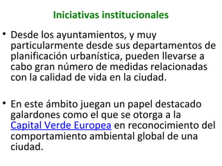 Iniciativas institucionales
• Desde los ayuntamientos, y muy
particularmente desde sus departamentos de
planificación urbanística, pueden llevarse a
cabo gran número de medidas relacionadas
con la calidad de vida en la ciudad.
• En este ámbito juegan un papel destacado
galardones como el que se otorga a la
Capital Verde Europea en reconocimiento del
comportamiento ambiental global de una
ciudad.

 