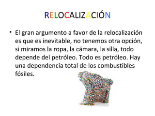 RELOCALIZACIÓN
• El gran argumento a favor de la relocalización
es que es inevitable, no tenemos otra opción,
si miramos la ropa, la cámara, la silla, todo
depende del petróleo. Todo es petróleo. Hay
una dependencia total de los combustibles
fósiles.

 