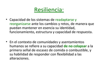 Resiliencia:
• Capacidad de los sistemas de readaptarse y
reorganizarse ante los cambios y retos, de manera que
puedan mantener en esencia su identidad,
funcionamiento, estructura y capacidad de respuesta.
• En el contexto de comunidades y asentamientos
humanos se refiere a su capacidad de no colapsar a la
primera señal de escasez de comida o combustible, y
su habilidad de responder con flexibilidad a las
alteraciones.

 