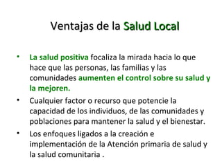Ventajas de la Salud Local
•

•

•

La salud positiva focaliza la mirada hacia lo que
hace que las personas, las familias y las
comunidades aumenten el control sobre su salud y
la mejoren.
Cualquier factor o recurso que potencie la
capacidad de los individuos, de las comunidades y
poblaciones para mantener la salud y el bienestar.
Los enfoques ligados a la creación e
implementación de la Atención primaria de salud y
la salud comunitaria .

 
