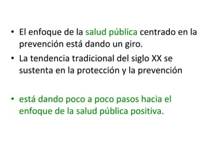 • El enfoque de la salud pública centrado en la
prevención está dando un giro.
• La tendencia tradicional del siglo XX se
sustenta en la protección y la prevención
• está dando poco a poco pasos hacia el
enfoque de la salud pública positiva.

 