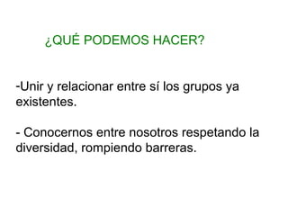 ¿QUÉ PODEMOS HACER?
-Unir y relacionar entre sí los grupos ya
existentes.
- Conocernos entre nosotros respetando la
diversidad, rompiendo barreras.

 