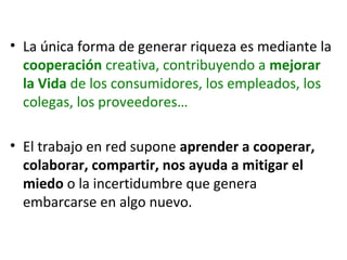 • La única forma de generar riqueza es mediante la
cooperación creativa, contribuyendo a mejorar
la Vida de los consumidores, los empleados, los
colegas, los proveedores…
• El trabajo en red supone aprender a cooperar,
colaborar, compartir, nos ayuda a mitigar el
miedo o la incertidumbre que genera
embarcarse en algo nuevo.

 