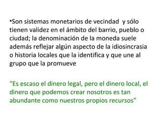 •Son sistemas monetarios de vecindad y sólo
tienen validez en el ámbito del barrio, pueblo o
ciudad; la denominación de la moneda suele
además reflejar algún aspecto de la idiosincrasia
o historia locales que la identifica y que une al
grupo que la promueve
“Es escaso el dinero legal, pero el dinero local, el
dinero que podemos crear nosotros es tan
abundante como nuestros propios recursos”

 