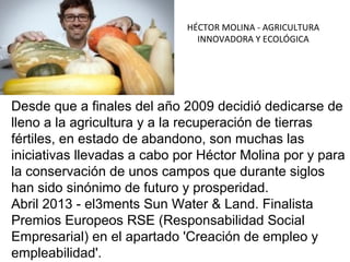 HÉCTOR MOLINA - AGRICULTURA
INNOVADORA Y ECOLÓGICA

Desde que a finales del año 2009 decidió dedicarse de
lleno a la agricultura y a la recuperación de tierras
fértiles, en estado de abandono, son muchas las
iniciativas llevadas a cabo por Héctor Molina por y para
la conservación de unos campos que durante siglos
han sido sinónimo de futuro y prosperidad.
Abril 2013 - el3ments Sun Water & Land. Finalista
Premios Europeos RSE (Responsabilidad Social
Empresarial) en el apartado 'Creación de empleo y
empleabilidad'.

 