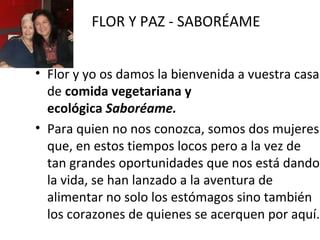 FLOR Y PAZ - SABORÉAME
• Flor y yo os damos la bienvenida a vuestra casa
de comida vegetariana y
ecológica Saboréame.
• Para quien no nos conozca, somos dos mujeres
que, en estos tiempos locos pero a la vez de
tan grandes oportunidades que nos está dando
la vida, se han lanzado a la aventura de
alimentar no solo los estómagos sino también
los corazones de quienes se acerquen por aquí.

 