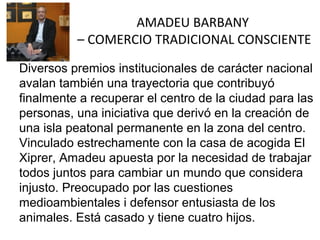 AMADEU BARBANY
– COMERCIO TRADICIONAL CONSCIENTE
Diversos premios institucionales de carácter nacional
avalan también una trayectoria que contribuyó
finalmente a recuperar el centro de la ciudad para las
personas, una iniciativa que derivó en la creación de
una isla peatonal permanente en la zona del centro.
Vinculado estrechamente con la casa de acogida El
Xiprer, Amadeu apuesta por la necesidad de trabajar
todos juntos para cambiar un mundo que considera
injusto. Preocupado por las cuestiones
medioambientales i defensor entusiasta de los
animales. Está casado y tiene cuatro hijos.

 