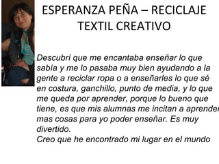 ESPERANZA PEÑA – RECICLAJE
TEXTIL CREATIVO

Descubrí que me encantaba enseñar lo que
sabía y me lo pasaba muy bien ayudando a la
gente a reciclar ropa o a enseñarles lo que sé
en costura, ganchillo, punto de media, y lo que
me queda por aprender, porque lo bueno que
tiene, es que mis alumnas me incitan a aprender
mas cosas para yo poder enseñar. Es muy
divertido.
Creo que he encontrado mi lugar en el mundo

 