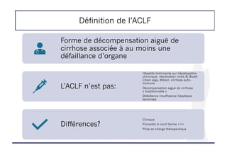 Définition de l’ACLF
Forme de décompensation aiguë de
cirrhose associée à au moins une
défaillance d’organe
L’ACLF n’est pas:
Hépatite fulminante sur hépatopathie
chronique: réactivation virale B, Budd-
Chiari aigu, Wilson, cirrhose auto-
immune
Décompensation aiguë de cirrhose
« traditionnelle »
Défaillance insuffisance hépatique
terminale
Différences?
Clinique
Pronostic à court terme +++
Prise en charge thérapeutique
 