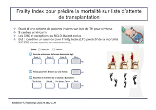 Frailty Index pour prédire la mortalité sur liste d’attente
de transplantation
! Etude d’une cohorte de patients inscrits sur liste de TH pour cirrhose
! 9 centres américains
! Les CHC et exceptions au MELD étaient exclus
! But : identifier un seuil de Liver Frailty Index (LFI) prédictif de la mortalité
sur liste [calculateur disponible sur http://liverfrailtyindex.ucsf.edu.]
Genre : Masculin Féminin
Force de préhension de la main dominante (kg) :
i
Temps pour faire 5 levers sur une chaise :
i
Secondes de maintien de la balance à 3 positions :
i
Essai 1 : Essai 2 : Essai 3 : Moy :
kg
sec
Côte à côte : Décalé : L’un devant l’autre : Total :
sec
Kardashian A, Hepatology. 2021;73:1132-1139
 