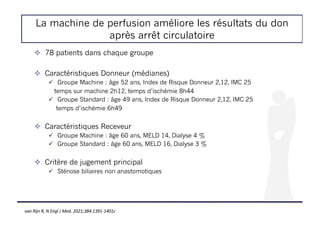 La machine de perfusion améliore les résultats du don
après arrêt circulatoire
! 78 patients dans chaque groupe
! Caractéristiques Donneur (médianes)
" Groupe Machine : âge 52 ans, Index de Risque Donneur 2,12, IMC 25
temps sur machine 2h12, temps d’ischémie 8h44
" Groupe Standard : âge 49 ans, Index de Risque Donneur 2,12, IMC 25
temps d’ischémie 6h49
! Caractéristiques Receveur
" Groupe Machine : âge 60 ans, MELD 14, Dialyse 4 %
" Groupe Standard : âge 60 ans, MELD 16, Dialyse 3 %
! Critère de jugement principal
" Sténose biliaires non anastomotiques
van Rijn R, N Engl J Med. 2021;384:1391-1401c
 