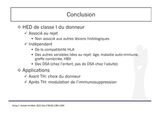 Conclusion
! HED de classe I du donneur
" Associé au rejet
# Non associé aux autres lésions histologiques
" Indépendant
# De la compatibilité HLA
# Des autres variables liées au rejet: âge, maladie auto-immune,
greffe combinée, HBV
# Des DSA (chez l’enfant, pas de DSA chez l’adulte)
! Applications
" Avant TH: choix du donneur
" Après TH: modulation de l’immunosuppression
Feray C. Annals Int Med. 2021 Oct;174(10):1385-1394.
 