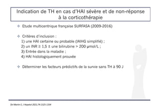 Indication de TH en cas d’HAI sévère et de non-réponse
à la corticothérapie
De Martin E, J Hepatol 2021;74:1325-1334
! Etude multicentrique française SURFASA (2009-2016)
! Critères d’inclusion :
1) une HAI certaine ou probable (IAIHG simplifié) ;
2) un INR ≥ 1,5 ± une bilirubine > 200 µmol/L ;
3) Entrée dans la maladie ;
4) HAI histologiquement prouvée
! Déterminer les facteurs prédictifs de la survie sans TH à 90 J
 