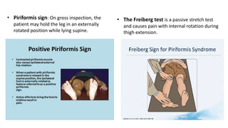 • Piriformis sign: On gross inspection, the
patient may hold the leg in an externally
rotated position while lying supine.
• The Freiberg test is a passive stretch test
and causes pain with internal rotation during
thigh extension.
 