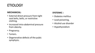 ETIOLOGY
MECHANICAL:
• External direct pressure from tight
seat belts, belts, or restrictive
clothing.
• Increased intra-abdominal pressure
from obesity.
• Pregnancy.
• Tumors.
• Degenerative defects of the pubic
symphysis.
SYSTEMIC :
• Diabetes mellitus
• Lead poisoning,
• Alcohol use disorder
• Hypothyroidism
 