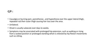 C/F :
• Causalgia or burning pain, paresthesias , and hypesthesia over the upper lateral thigh,
repeated rub their outer thigh causing hair loss over the area.
• Unilateral.
• Onset is usually subacute over days to weeks.
• Symptoms may be associated with prolonged hip extension, such as walking or rising
from a seated position or prolonged standing which is relieved by hip flexion movements
such as sitting.
 