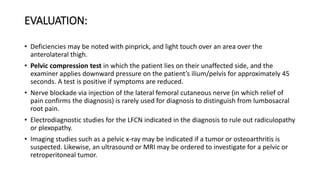EVALUATION:
• Deficiencies may be noted with pinprick, and light touch over an area over the
anterolateral thigh.
• Pelvic compression test in which the patient lies on their unaffected side, and the
examiner applies downward pressure on the patient’s ilium/pelvis for approximately 45
seconds. A test is positive if symptoms are reduced.
• Nerve blockade via injection of the lateral femoral cutaneous nerve (in which relief of
pain confirms the diagnosis) is rarely used for diagnosis to distinguish from lumbosacral
root pain.
• Electrodiagnostic studies for the LFCN indicated in the diagnosis to rule out radiculopathy
or plexopathy.
• Imaging studies such as a pelvic x-ray may be indicated if a tumor or osteoarthritis is
suspected. Likewise, an ultrasound or MRI may be ordered to investigate for a pelvic or
retroperitoneal tumor.
 