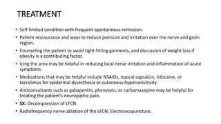 TREATMENT
• Self-limited condition with frequent spontaneous remission.
• Patient reassurance and ways to reduce pressure and irritation over the nerve and groin
region.
• Counseling the patient to avoid tight-fitting garments, and discussion of weight loss if
obesity is a contributing factor.
• Icing the area may be helpful in reducing local nerve irritation and inflammation of acute
symptoms.
• Medications that may be helpful include NSAIDs, topical capsaicin, lidocaine, or
tacrolimus for epidermal dysesthesia or cutaneous hypersensitivity.
• Anticonvulsants such as gabapentin, phenytoin, or carbamazepine may be helpful for
treating the patient’s neuropathic pain.
• SX: Decompression of LFCN.
• Radiofrequency nerve ablation of the LFCN, Electroacupuncture.
 