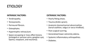 ETIOLOGY
INTRINSIC FACTORS:
• Tendinopathy.
• Tenosynovitis.
• Perineural fibrosis.
• Osteophytes.
• Hypertrophic retinaculum.
• Space-occupying or mass effect lesions
(enlarged or varicose veins, ganglion cyst,
lipoma, neoplasm, and neuroma).
EXTRINSIC FACTORS:
• Poorly fitting shoes.
• Trauma (Ankle sprain).
• Anatomic-biomechanical abnormalities
(tarsal coalition, valgus or varus hindfoot).
• Post-surgical scarring.
• Generalized lower extremity edema.
• Systemic inflammatory arthropathies.
• Diabetes.
 