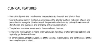 CLINICAL FEATURES
• Pain directly over the tarsal tunnel that radiates to the arch and plantar foot.
• Sharp shooting pain in the foot, numbness on the plantar surface, radiation of pain and
paresthesias along the distribution of the posterior tibial nerve, pain with extremes of
dorsiflexion and eversion, and a tingling or burning sensation.
• The patient may note weakness in the muscles of the foot.
• Symptoms may worsen at night, with walking or standing, or after physical activity, and
typically get better with rest.
• In chronic cases, atrophy, weakness of the intrinsic foot muscles, and contractures of the
toes may be appreciated.
 