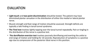 EVALUATION
• Light touch and two-point discrimination should be tested. The patient may have
diminished plantar sensation in the distribution of either the medial or lateral plantar
nerve.
• Muscle strength and foot range of motion should be assessed. Strength deficits are
typically a late finding in tarsal tunnel syndrome.
• The Tinel test involves lightly tapping over the tarsal tunnel repeatedly. Pain or tingling in
the distribution of the nerve is a positive test.
• The dorsiflexion-eversion test involves passively dorsiflexing and everting the ankle to
end range of motion and holding for 10 seconds; Reproduction of symptoms is a positive
sign due to compression of the posterior tibial nerve in this position.
 