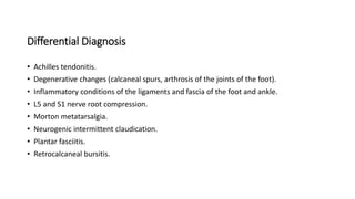 Differential Diagnosis
• Achilles tendonitis.
• Degenerative changes (calcaneal spurs, arthrosis of the joints of the foot).
• Inflammatory conditions of the ligaments and fascia of the foot and ankle.
• L5 and S1 nerve root compression.
• Morton metatarsalgia.
• Neurogenic intermittent claudication.
• Plantar fasciitis.
• Retrocalcaneal bursitis.
 