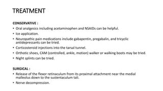 TREATMENT
CONSERVATIVE :
• Oral analgesics including acetaminophen and NSAIDs can be helpful.
• Ice application.
• Neuropathic pain medications include gabapentin, pregabalin, and tricyclic
antidepressants can be tried.
• Corticosteroid injections into the tarsal tunnel.
• Orthotic shoes, CAM (controlled, ankle, motion) walker or walking boots may be tried.
• Night splints can be tried.
SURGICAL :
• Release of the flexor retinaculum from its proximal attachment near the medial
malleolus down to the sustentaculum tali.
• Nerve decompression.
 