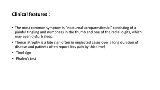 Clinical features :
• The most common symptom is “nocturnal acroparesthesia,” consisting of a
painful tingling and numbness in the thumb and one of the radial digits, which
may even disturb sleep.
• Thenar atrophy is a late sign often in neglected cases over a long duration of
disease and patients often report less pain by this time!
• Tinel sign
• Phalen’s test
 