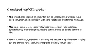Clinical grading of CTS severity :
• Mild : numbness, tingling, or discomfort but no sensory loss or weakness, no
sleep disruption, and no difficulty with hand function or interference with ADLs.
• Moderate : sensory loss, nocturnal symptoms occasionally disrupt sleep.
Symptoms may interfere slightly , but the patient should be able to perform all
ADLs.
• Severe : weakness, symptoms are disabling and prevent the patient from carrying
out one or more ADLs. Nocturnal symptoms routinely disrupt sleep.
 