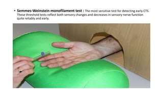 • Semmes-Weinstein monofilament test : The most sensitive test for detecting early CTS.
These threshold tests reflect both sensory changes and decreases in sensory nerve function
quite reliably and early.
 