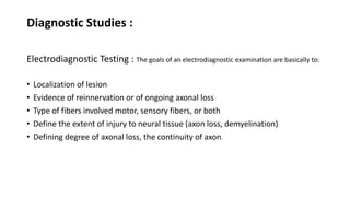 Diagnostic Studies :
Electrodiagnostic Testing : The goals of an electrodiagnostic examination are basically to:
• Localization of lesion
• Evidence of reinnervation or of ongoing axonal loss
• Type of fibers involved motor, sensory fibers, or both
• Define the extent of injury to neural tissue (axon loss, demyelination)
• Defining degree of axonal loss, the continuity of axon.
 