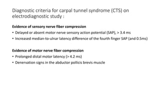 Diagnostic criteria for carpal tunnel syndrome (CTS) on
electrodiagnostic study :
Evidence of sensory nerve fiber compression
• Delayed or absent motor nerve sensory action potential (SAP), > 3.4 ms
• Increased median-to-ulnar latency difference of the fourth finger SAP (and 0.5ms)
Evidence of motor nerve fiber compression
• Prolonged distal motor latency (> 4.2 ms)
• Denervation signs in the abductor pollicis brevis muscle
 