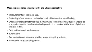 Magnetic resonance imaging (MRI) and ultrasonography :
• Measurements of the canal size.
• Flattening of the nerve at the level of hook of hamate is a usual finding.
• Cross-sectional diameter ratio of median nerve : In normal individuals it should be
one, an increase in the diameter is diagnostic. It is checked at the level of pisiform
to distal radius.
• Fatty infiltration of median nerve
• Bursitis and
• Demonstration of neuroma or other space occupying lesions.
• Incomplete resection of ligament.
 