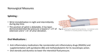 Nonsurgical Measures
Splinting :
• Wrist immobilization in night and intermittently
during day time.
• The position of splint is debatable, it has been
demonstrated that the pressure is lowest 2˚ ± 9˚ of
extension and 2˚ ± 6˚ of ulnar deviation.
Oral Medications :
• Anti-inflammatory medications like nonsteroidal anti-inflammatory drugs (NSAIDs) and
supplementation with pyridoxine (B6) and methylcobalamin for its neurotropic action.
• Oral steroids and diuretics to lower the interstitial fluid pressure.
 