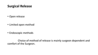 Surgical Release
• Open release
• Limited open method
• Endoscopic methods
Choice of method of release is mainly surgeon dependent and
comfort of the Surgeon.
 