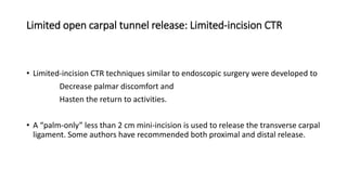 Limited open carpal tunnel release: Limited-incision CTR
• Limited-incision CTR techniques similar to endoscopic surgery were developed to
Decrease palmar discomfort and
Hasten the return to activities.
• A “palm-only” less than 2 cm mini-incision is used to release the transverse carpal
ligament. Some authors have recommended both proximal and distal release.
 