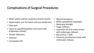 Complications of Surgical Procedures
• Motor and/or palmar cutaneous branch injuries
• Hypertrophic scar formation and scar tenderness
• Pillar pain
• Injury to superficial palmar arch (more with
endoscopic release)
• Tendon adhesions
• Infection
• Incomplete CTR
• Wound hematoma
• Reflex sympathetic dystrophy
• Weak grip strength
• Finger stiffness
• Laceration of ulnar artery (more
with endoscopic release)
• Recurrence 7–20%
• Transient paresthesias (more with
endoscopic release).
 
