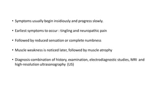 • Symptoms usually begin insidiously and progress slowly.
• Earliest symptoms to occur : tingling and neuropathic pain
• Followed by reduced sensation or complete numbness
• Muscle weakness is noticed later, followed by muscle atrophy
• Diagnosis-combination of history, examination, electrodiagnostic studies, MRI and
high-resolution ultrasonography (US)
 