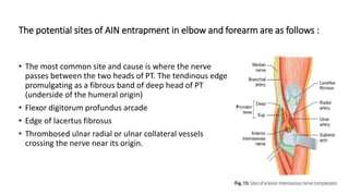 The potential sites of AIN entrapment in elbow and forearm are as follows :
• The most common site and cause is where the nerve
passes between the two heads of PT. The tendinous edge
promulgating as a fibrous band of deep head of PT
(underside of the humeral origin)
• Flexor digitorum profundus arcade
• Edge of lacertus fibrosus
• Thrombosed ulnar radial or ulnar collateral vessels
crossing the nerve near its origin.
 