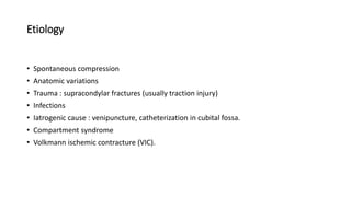 Etiology
• Spontaneous compression
• Anatomic variations
• Trauma : supracondylar fractures (usually traction injury)
• Infections
• Iatrogenic cause : venipuncture, catheterization in cubital fossa.
• Compartment syndrome
• Volkmann ischemic contracture (VIC).
 