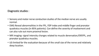 Diagnostic studies :
• Sensory and motor nerve conduction studies of the median nerve are usually
normal.
• EMG Reveal abnormalities in the FPL, FDP index and middle finger and pronator
quadratus muscles (in 85% patients). Can define the severity of involvement and
can also rule out more proximal lesion.
• MR imaging- signal intensity changes related to muscle denervation,FDP,FPL, and
pronator quadratus muscles.
• US-limited for the evaluation-because of the small size of the nerve and relatively
deep location.
 