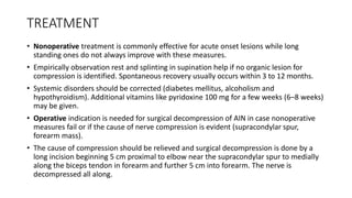 TREATMENT
• Nonoperative treatment is commonly effective for acute onset lesions while long
standing ones do not always improve with these measures.
• Empirically observation rest and splinting in supination help if no organic lesion for
compression is identified. Spontaneous recovery usually occurs within 3 to 12 months.
• Systemic disorders should be corrected (diabetes mellitus, alcoholism and
hypothyroidism). Additional vitamins like pyridoxine 100 mg for a few weeks (6–8 weeks)
may be given.
• Operative indication is needed for surgical decompression of AIN in case nonoperative
measures fail or if the cause of nerve compression is evident (supracondylar spur,
forearm mass).
• The cause of compression should be relieved and surgical decompression is done by a
long incision beginning 5 cm proximal to elbow near the supracondylar spur to medially
along the biceps tendon in forearm and further 5 cm into forearm. The nerve is
decompressed all along.
 