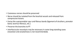 • Cutaneous nerves should be preserved
• Nerve should be isolated from the brachial vessels and released from
compressive lesions
• Excise the supracondylar spur and fibrous bands (ligament of struthers, pronator
band, lacertus fibrosus, etc.)
• Preserve the branches to PT
• Interfascicular neurolysis may be necessary in some long-standing cases
(resection and anastomosis is not recommended).
 
