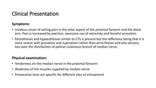 Clinical Presentation
Symptoms:
• Insidious onset of aching pain in the volar aspect of the proximal forearm and the distal
arm. Pain is increased by exertion, excessive use of extremity and forceful pronation.
• Paresthesias and hypoesthesias similar to CTS is present but the difference being that it is
more severe with pronation and supinatioin rather than wrist flexion and also sensory
loss over the distribution of palmar cutaneous branch of median nerve.
Physical examination:
• Tenderness on the median nerve in the proximal forearm
• Weakness of the muscles supplied by median nerve
• Provocative tests are specific for different sites of entrapment
 