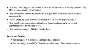 • Positive Tinel’s sign in the proximal anterior forearm that is usually present only
after 4–5 months of compression
• Resisted elbow flexion with forearm in supination (compression at bicipital
aponeurosis)
• Direct pressure over proximal pronator muscle increases paresthesias
• Resisted forearm pronation with elbow flexed and gradually extended
(compression at two heads of PT)
• Resisted contraction of FDS to middle finger.
Diagnostic Studies
• Radiographs: It may reveal supracondylar process
• Electromyogram and NCV: To exclude other sites of nerve entrapment.
 