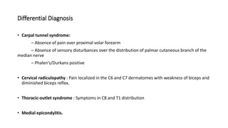 Differential Diagnosis
• Carpal tunnel syndrome:
– Absence of pain over proximal volar forearm
– Absence of sensory disturbances over the distribution of palmar cutaneous branch of the
median nerve
– Phalen’s/Durkans positive
• Cervical radiculopathy : Pain localized in the C6 and C7 dermatomes with weakness of biceps and
diminished biceps reflex.
• Thoracic-outlet syndrome : Symptoms in C8 and T1 distribution
• Medial epicondylitis.
 