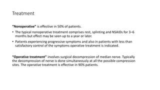 Treatment
“Nonoperative” is effective in 50% of patients.
• The typical nonoperative treatment comprises rest, splinting and NSAIDs for 3–6
months but effect may be seen up to a year or later.
• Patients experiencing progressive symptoms and also in patients with less than
satisfactory control of the symptoms operative treatment is indicated.
“Operative treatment” involves surgical decompression of median nerve. Typically
the decompression of nerve is done simultaneously at all the possible compression
sites. The operative treatment is effective in 90% patients.
 